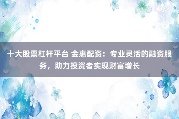 十大股票杠杆平台 金惠配资：专业灵活的融资服务，助力投资者实现财富增长