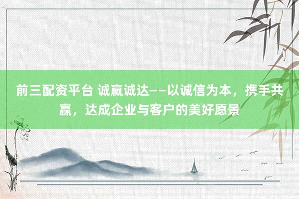 前三配资平台 诚赢诚达——以诚信为本，携手共赢，达成企业与客户的美好愿景
