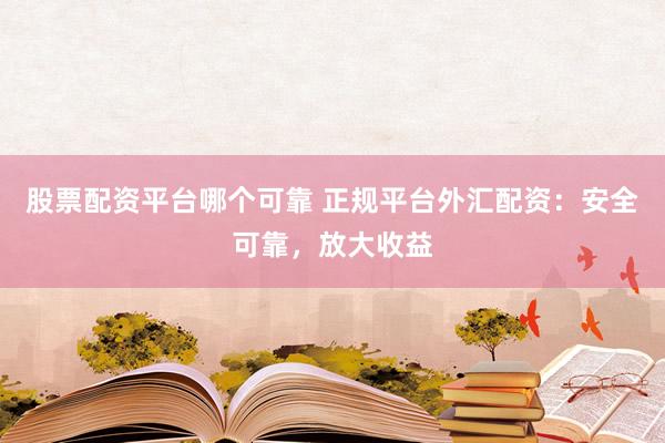 股票配资平台哪个可靠 正规平台外汇配资：安全可靠，放大收益