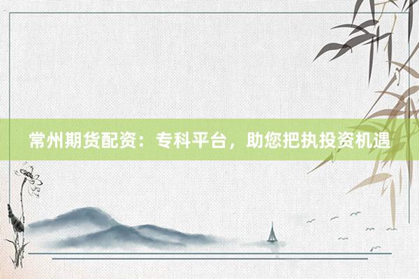 常州期货配资：专科平台，助您把执投资机遇