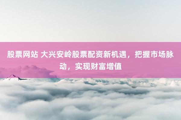 股票网站 大兴安岭股票配资新机遇，把握市场脉动，实现财富增值