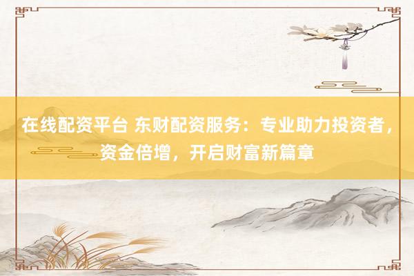 在线配资平台 东财配资服务：专业助力投资者，资金倍增，开启财富新篇章