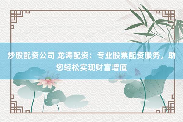 炒股配资公司 龙涛配资：专业股票配资服务，助您轻松实现财富增值