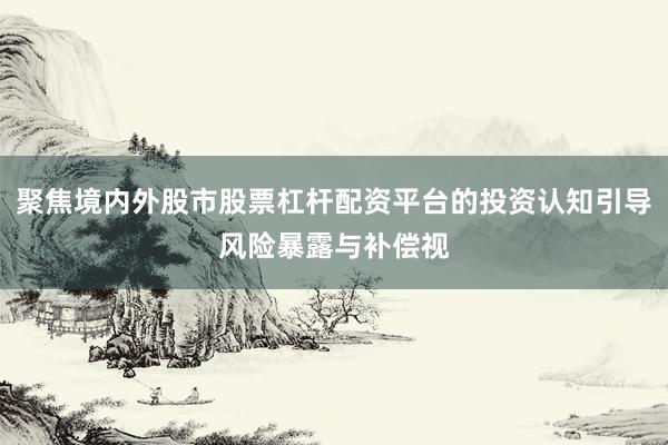 聚焦境内外股市股票杠杆配资平台的投资认知引导风险暴露与补偿视
