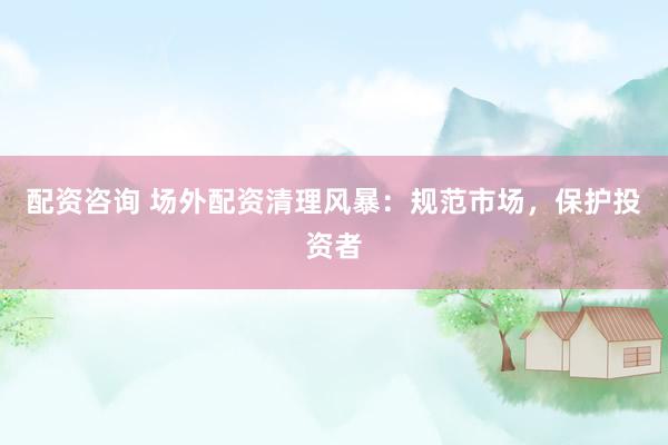 配资咨询 场外配资清理风暴：规范市场，保护投资者