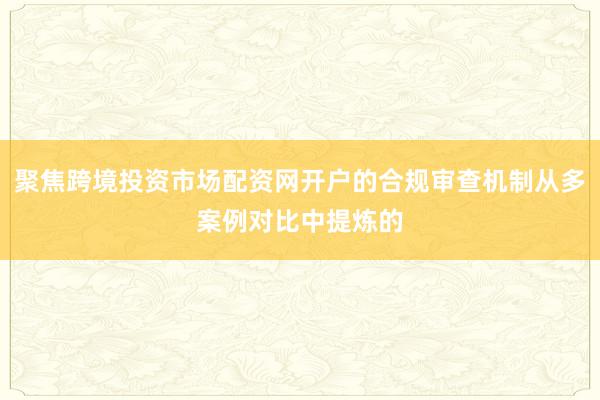 聚焦跨境投资市场配资网开户的合规审查机制从多案例对比中提炼的