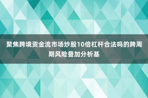 聚焦跨境资金流市场炒股10倍杠杆合法吗的跨周期风险叠加分析基