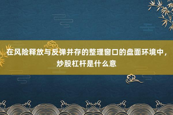 在风险释放与反弹并存的整理窗口的盘面环境中，炒股杠杆是什么意