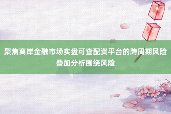 聚焦离岸金融市场实盘可查配资平台的跨周期风险叠加分析围绕风险