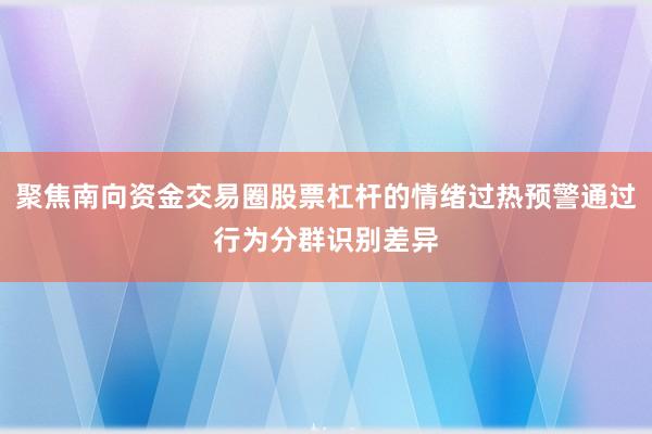 聚焦南向资金交易圈股票杠杆的情绪过热预警通过行为分群识别差异