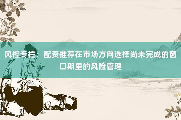 风控专栏：配资推荐在市场方向选择尚未完成的窗口期里的风险管理