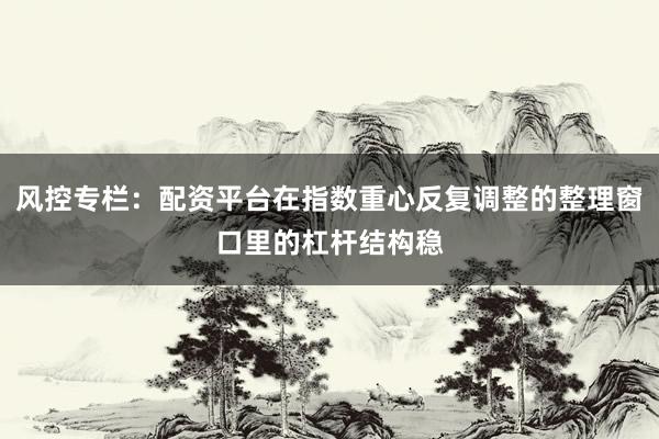 风控专栏：配资平台在指数重心反复调整的整理窗口里的杠杆结构稳