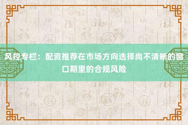 风控专栏：配资推荐在市场方向选择尚不清晰的窗口期里的合规风险
