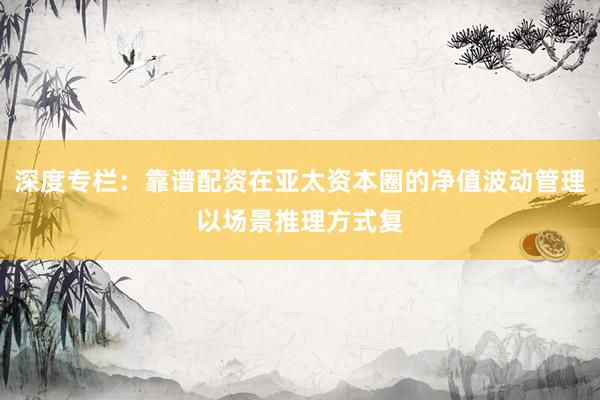 深度专栏：靠谱配资在亚太资本圈的净值波动管理以场景推理方式复