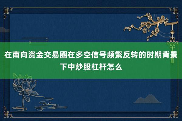 在南向资金交易圈在多空信号频繁反转的时期背景下中炒股杠杆怎么