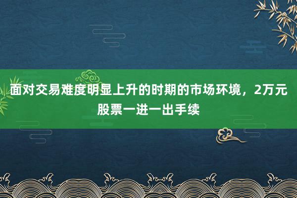 面对交易难度明显上升的时期的市场环境，2万元股票一进一出手续