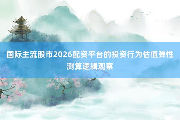 国际主流股市2026配资平台的投资行为估值弹性测算逻辑观察