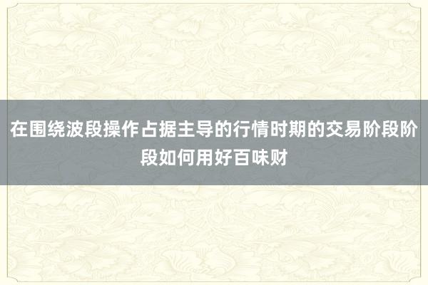 在围绕波段操作占据主导的行情时期的交易阶段阶段如何用好百味财