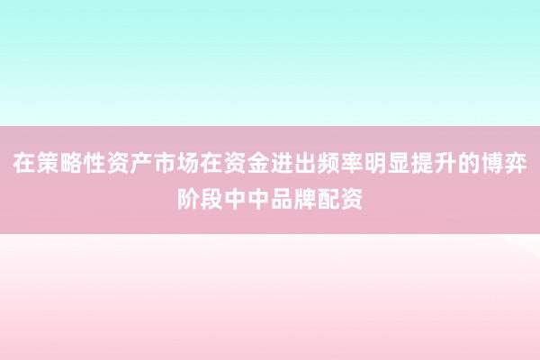 在策略性资产市场在资金进出频率明显提升的博弈阶段中中品牌配资