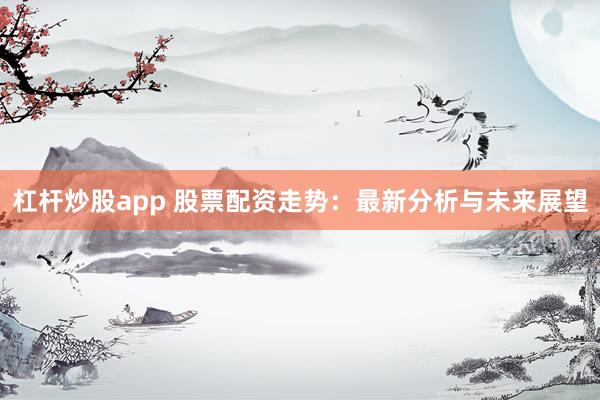 杠杆炒股app 股票配资走势：最新分析与未来展望