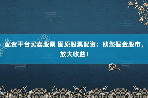 配资平台买卖股票 固原股票配资：助您掘金股市，放大收益！