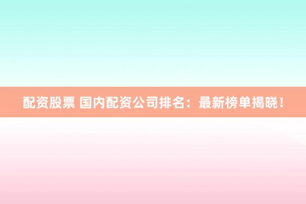 配资股票 国内配资公司排名：最新榜单揭晓！
