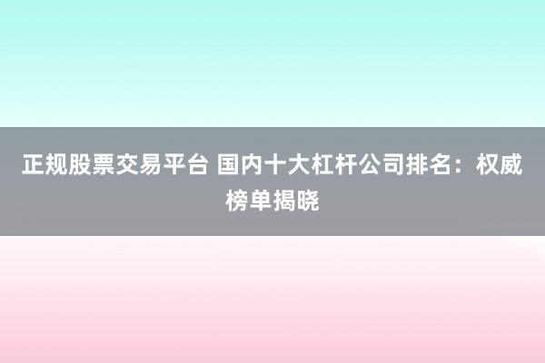 正规股票交易平台 国内十大杠杆公司排名：权威榜单揭晓