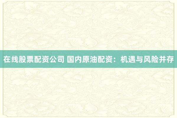 在线股票配资公司 国内原油配资：机遇与风险并存