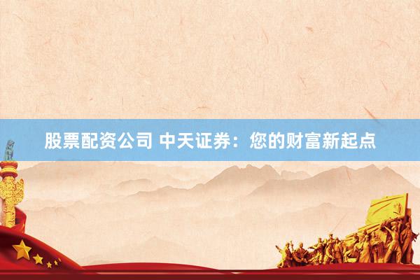 股票配资公司 中天证券：您的财富新起点