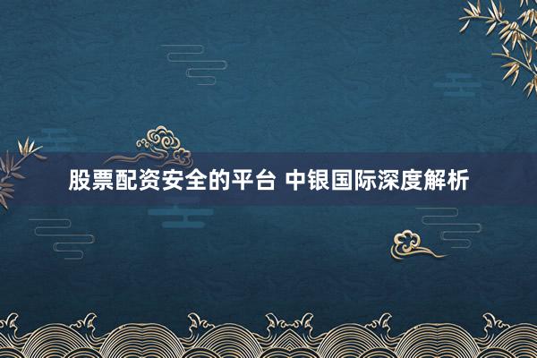股票配资安全的平台 中银国际深度解析