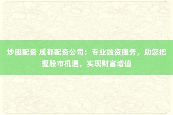 炒股配资 成都配资公司：专业融资服务，助您把握股市机遇，实现财富增值