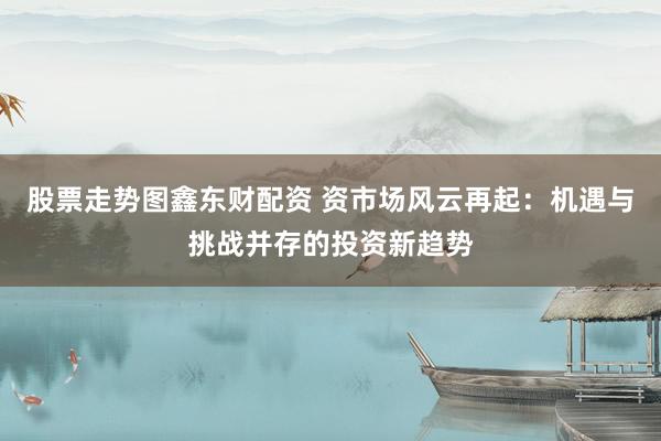 股票走势图鑫东财配资 资市场风云再起：机遇与挑战并存的投资新趋势