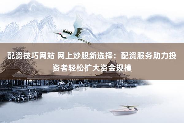 配资技巧网站 网上炒股新选择：配资服务助力投资者轻松扩大资金规模