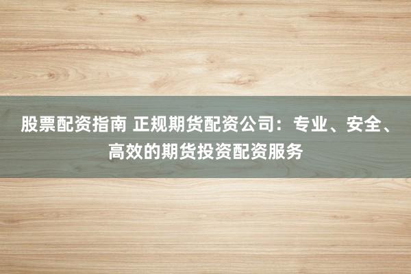 股票配资指南 正规期货配资公司：专业、安全、高效的期货投资配资服务