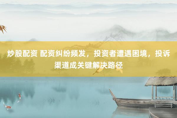 炒股配资 配资纠纷频发，投资者遭遇困境，投诉渠道成关键解决路径