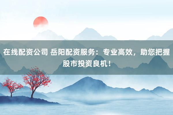 在线配资公司 岳阳配资服务：专业高效，助您把握股市投资良机！