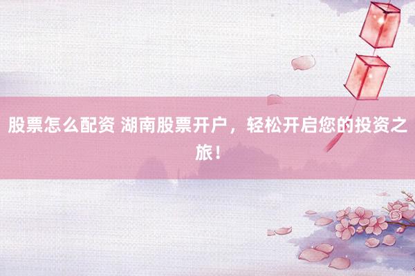 股票怎么配资 湖南股票开户，轻松开启您的投资之旅！