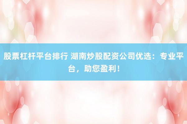 股票杠杆平台排行 湖南炒股配资公司优选：专业平台，助您盈利！