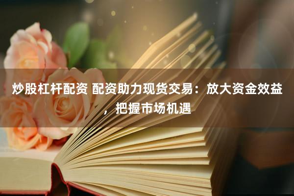 炒股杠杆配资 配资助力现货交易：放大资金效益，把握市场机遇