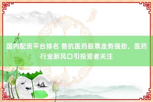 国内配资平台排名 鲁抗医药股票走势强劲，医药行业新风口引投资者关注