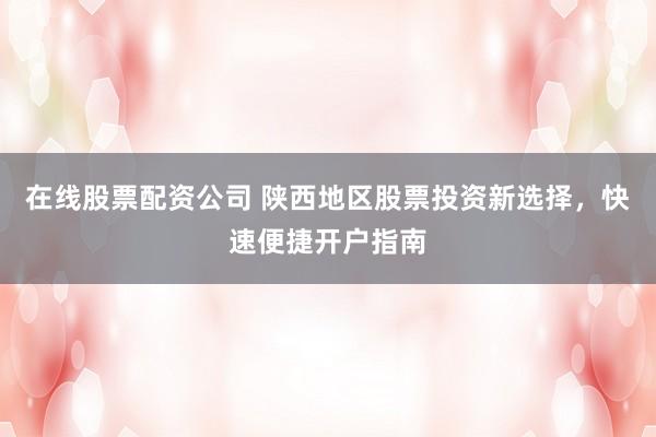 在线股票配资公司 陕西地区股票投资新选择，快速便捷开户指南