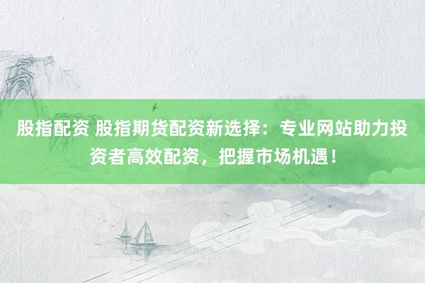 股指配资 股指期货配资新选择：专业网站助力投资者高效配资，把握市场机遇！