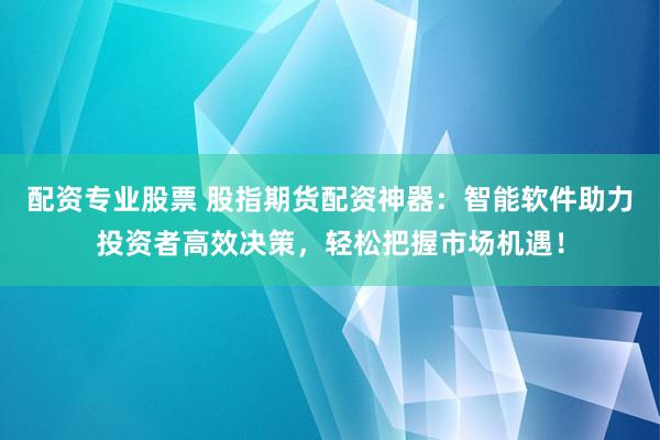 配资专业股票 股指期货配资神器：智能软件助力投资者高效决策，轻松把握市场机遇！