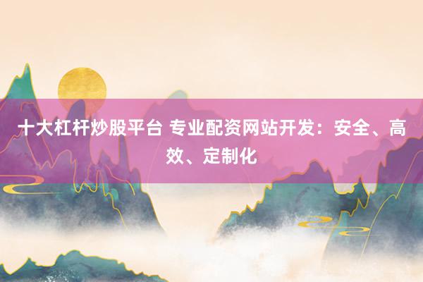 十大杠杆炒股平台 专业配资网站开发：安全、高效、定制化