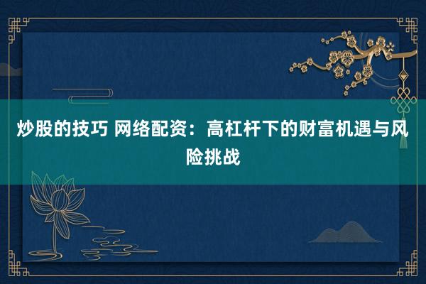 炒股的技巧 网络配资：高杠杆下的财富机遇与风险挑战