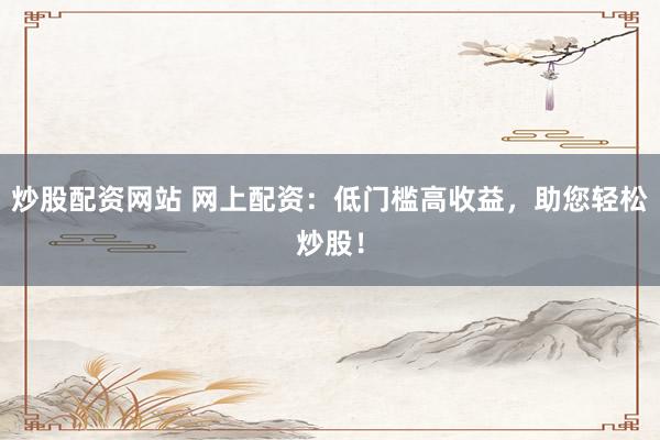 炒股配资网站 网上配资：低门槛高收益，助您轻松炒股！