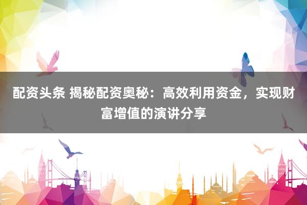 配资头条 揭秘配资奥秘：高效利用资金，实现财富增值的演讲分享