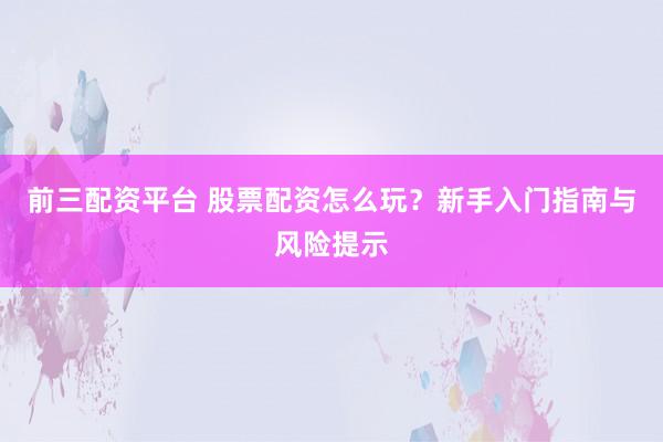 前三配资平台 股票配资怎么玩？新手入门指南与风险提示