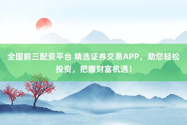 全国前三配资平台 精选证券交易APP，助您轻松投资，把握财富机遇！