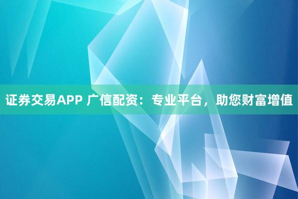 证券交易APP 广信配资：专业平台，助您财富增值